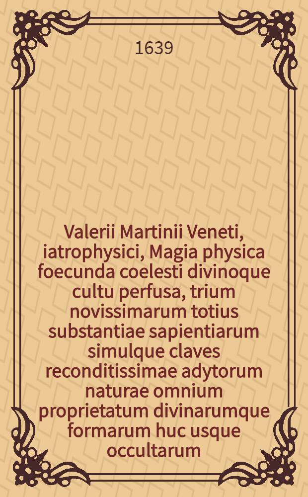 Valerii Martinii Veneti, iatrophysici, Magia physica foecunda coelesti divinoque cultu perfusa, trium novissimarum totius substantiae sapientiarum simulque claves reconditissimae adytorum naturae omnium proprietatum divinarumque formarum huc usque occultarum : Cum indice locupletissimum. [Ps. 1] : Opus ... in quatuor libros distinctum ...