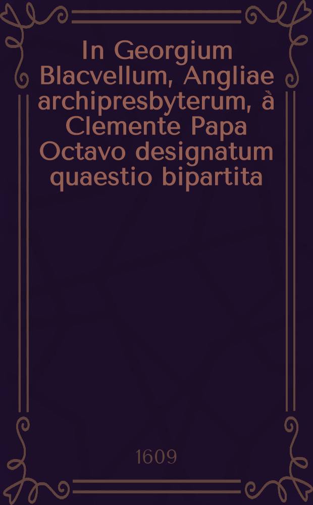 In Georgium Blacvellum, Angliae archipresbyterum, &agrave; Clemente Papa Octavo designatum quaestio bipartita: cuius actio prior archipresbyteri iusiiurandum de fidelitate praestitum : Altera eiusdem iuramenti assertionem, contra cardinalis Bellarmini literas, continet
