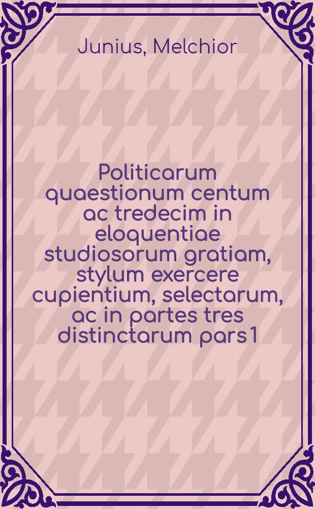 Politicarum quaestionum centum ac tredecim in eloquentiae studiosorum gratiam, stylum exercere cupientium, selectarum, ac in partes tres distinctarum pars 1. [-3.]