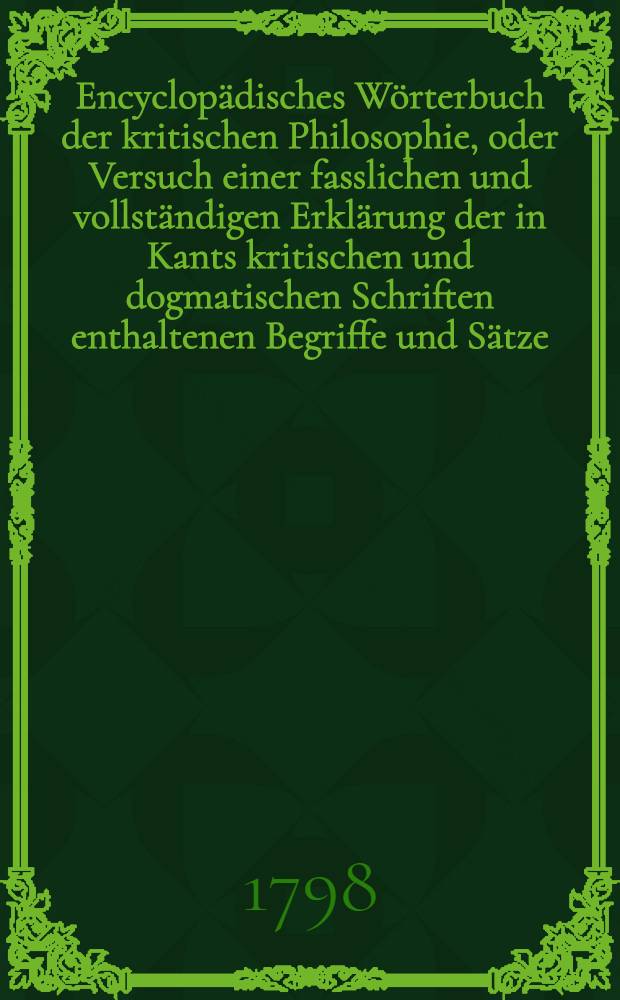 Encyclopädisches Wörterbuch der kritischen Philosophie, oder Versuch einer fasslichen und vollständigen Erklärung der in Kants kritischen und dogmatischen Schriften enthaltenen Begriffe und Sätze; mit Nachrichten, Erläuterungen und Vergleichungen aus der Geschichte der Philosophie begleitet, und alphabetisch geordnet. Bd. 1, Abth. 2