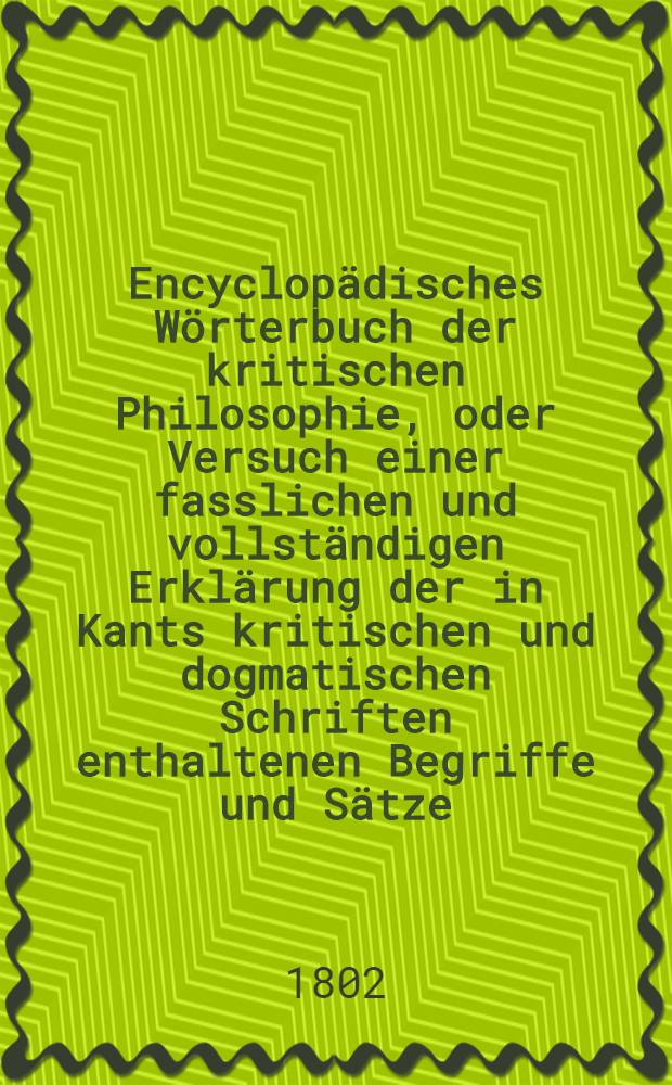 Encyclopädisches Wörterbuch der kritischen Philosophie, oder Versuch einer fasslichen und vollständigen Erklärung der in Kants kritischen und dogmatischen Schriften enthaltenen Begriffe und Sätze; mit Nachrichten, Erläuterungen und Vergleichungen aus der Geschichte der Philosophie begleitet, und alphabetisch geordnet. Bd. 4, Abth. 2
