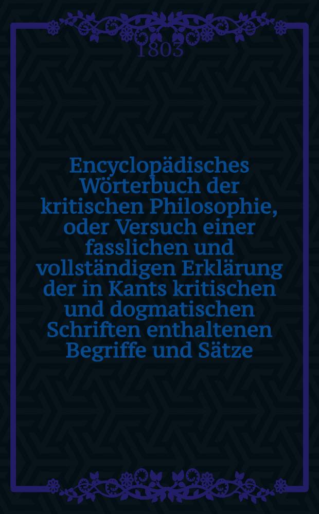Encyclop&auml;disches W&ouml;rterbuch der kritischen Philosophie, oder Versuch einer fasslichen und vollst&auml;ndigen Erkl&auml;rung der in Kants kritischen und dogmatischen Schriften enthaltenen Begriffe und S&auml;tze; mit Nachrichten, Erl&auml;uterungen und Vergleichungen aus der Geschichte der Philosophie begleitet, und alphabetisch geordnet. Bd. 5, Abth. 2