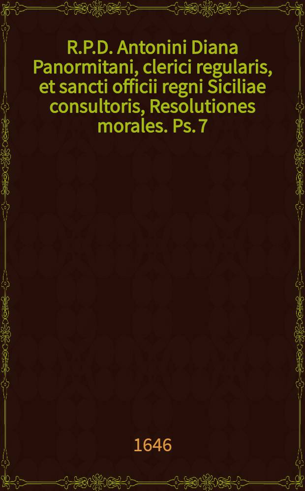 R.P.D. Antonini Diana Panormitani, clerici regularis, et sancti officii regni Siciliae consultoris, Resolutiones morales. Ps. 7 : In qua selectiores casus conscientiae breviter, dilucide, & utplurimum benigne explicantur