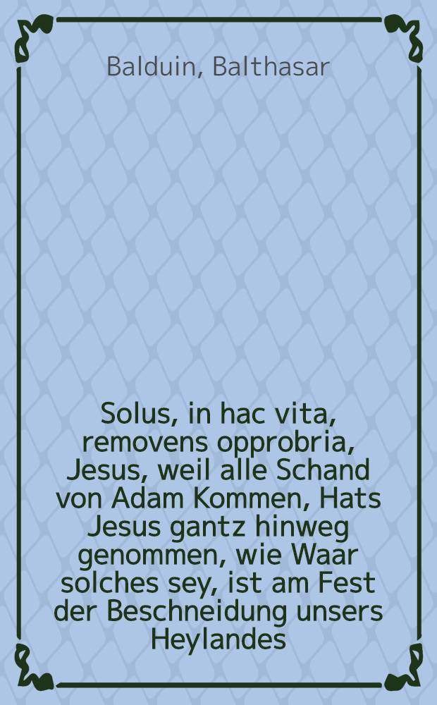 Solus, in hac vita, removens opprobria, Jesus, weil alle Schand von Adam Kommen, Hats Jesus gantz hinweg genommen, wie Waar solches sey, ist am Fest der Beschneidung unsers Heylandes, in einer Newen-Jahrs-Predigt, nebenst gewöhnlicher Glückwünschung, allen evangelischen, rechtgleubigen Christen, so in der Kayserl. freyen Reich Statt Regenspurg anjetzo sich befinden : Nach der Richtschnur Göttliches Worts, kürtzlich vorgetragen, auβgeführet, und begehrter massen, denen Abwesenden zum besten, publiciret worden
