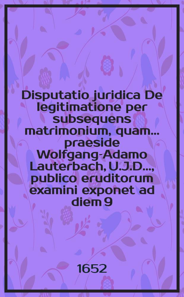 Disputatio juridica De legitimatione per subsequens matrimonium, quam ... praeside Wolfgang-Adamo Lauterbach, U.J.D. ..., publico eruditorum examini exponet ad diem 9. Aprilis, Georgius Fridericus Wagnerus, Esslingensis