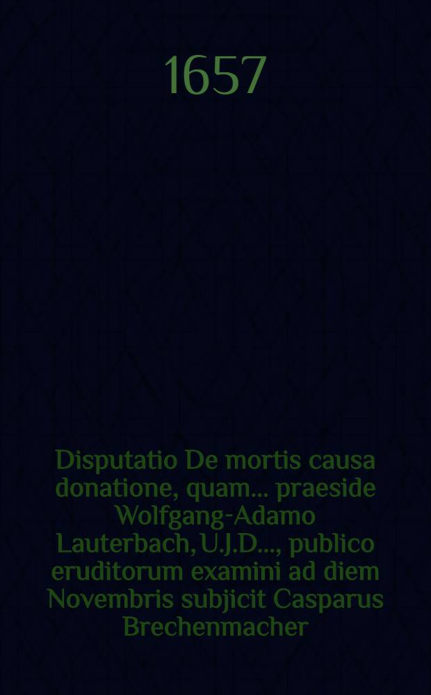 Disputatio De mortis causa donatione, quam ... praeside Wolfgang-Adamo Lauterbach, U.J.D. ..., publico eruditorum examini ad diem Novembris subjicit Casparus Brechenmacher, N&ouml;rdlingensis