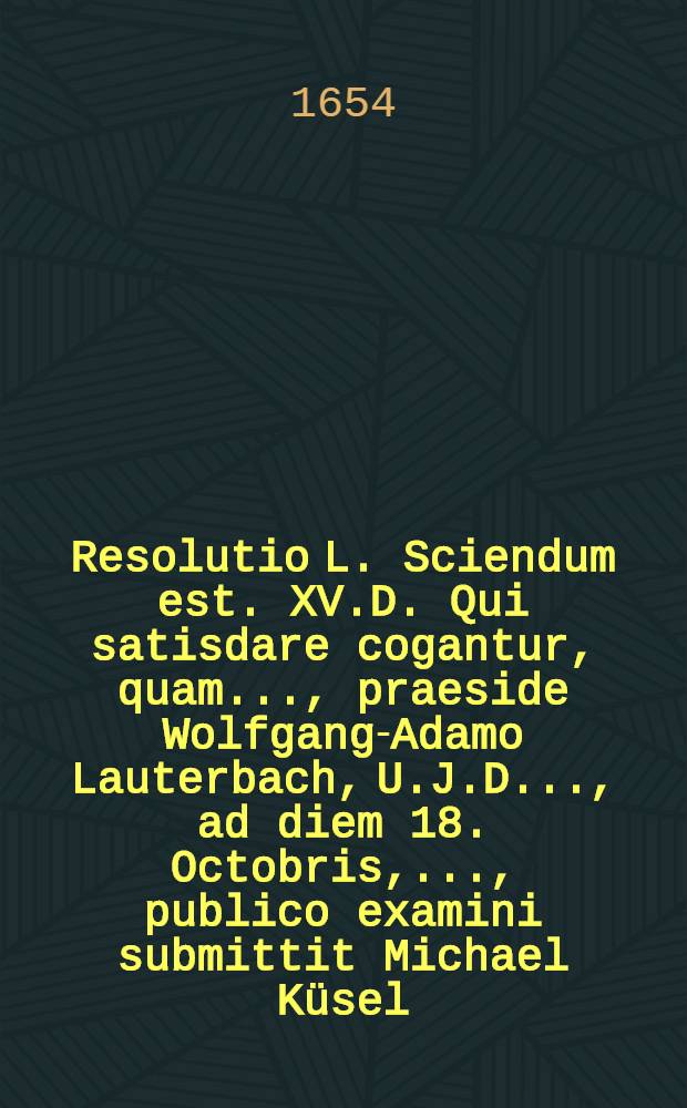 Resolutio L. Sciendum est. XV.D. Qui satisdare cogantur, quam ..., praeside Wolfgang-Adamo Lauterbach, U.J.D. ..., ad diem 18. Octobris, ..., publico examini submittit Michael Küsel, Stetinensis