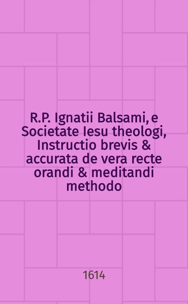 R.P. Ignatii Balsami, e Societate Iesu theologi, Instructio brevis & accurata de vera recte orandi & meditandi methodo : In gratiam perfectionis & pietatis amantium, nunc recens Latinitate donata ..