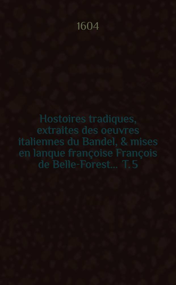 Hostoires tradiques, extraites des oeuvres italiennes du Bandel, & mises en lanque françoise François de Belle-Forest ... T. 5