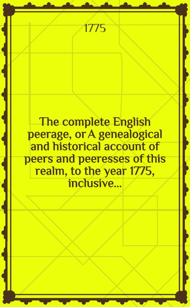 The complete English peerage, or A genealogical and historical account of peers and peeresses of this realm, to the year 1775, inclusive .. : In two volumes. Vol. 1
