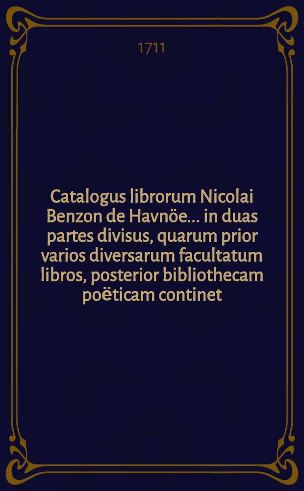 Catalogus librorum Nicolai Benzon de Havn&ouml;e ... in duas partes divisus, quarum prior varios diversarum facultatum libros, posterior bibliothecam poёticam continet : Auctio horum librorum habebitur Havniae in aedibus Friderici Rostgaard ... a.d. XV. Junii M.DCC.XI. [Ps. 1]