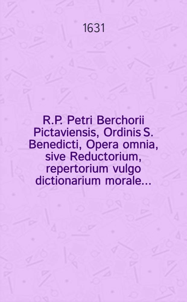 R.P. Petri Berchorii Pictaviensis, Ordinis S. Benedicti, Opera omnia, sive Reductorium, repertorium [vulgo] dictionarium morale ...