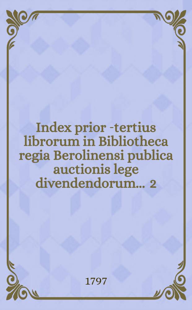 Index prior [-tertius] librorum in Bibliotheca regia Berolinensi publica auctionis lege divendendorum ... [2] : Index secundus librorum ... publica auctionis lege divendendorum die sexto et sequentibus Novembris anni MDCCXCVII