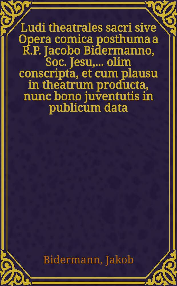 Ludi theatrales sacri sive Opera comica posthuma a R.P. Jacobo Bidermanno, Soc. Jesu, ... olim conscripta, et cum plausu in theatrum producta, nunc bono juventutis in publicum data
