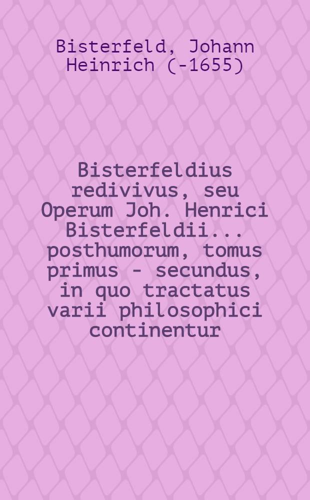 Bisterfeldius redivivus, seu Operum Joh. Henrici Bisterfeldii ... posthumorum, tomus primus -[secundus], in quo tractatus varii philosophici continentur, quorum seriem vide pagina sequenti