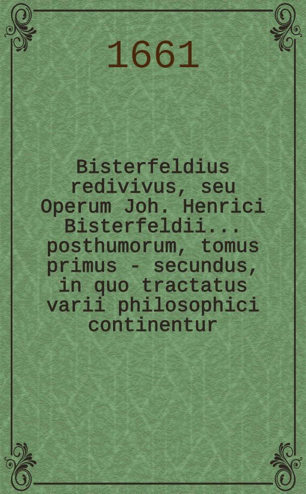 Bisterfeldius redivivus, seu Operum Joh. Henrici Bisterfeldii ... posthumorum, tomus primus -[secundus], in quo tractatus varii philosophici continentur, quorum seriem vide pagina sequenti. T. 2