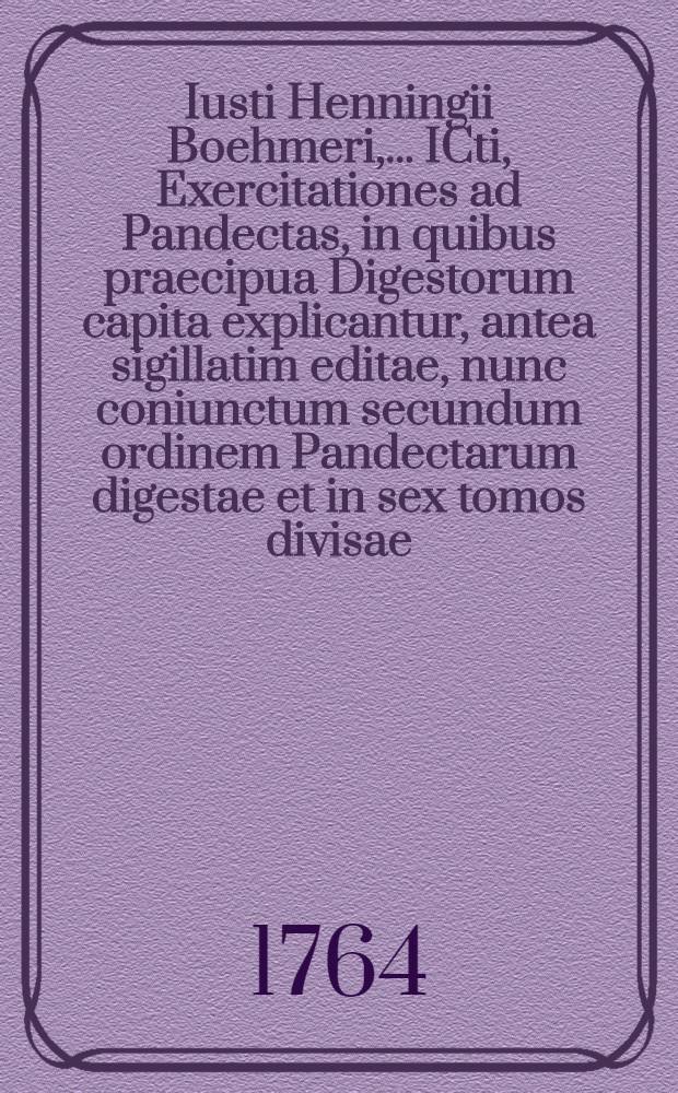 Iusti Henningii Boehmeri, ... ICti, Exercitationes ad Pandectas, in quibus praecipua Digestorum capita explicantur, antea sigillatim editae, nunc coniunctum secundum ordinem Pandectarum digestae et in sex tomos divisae
