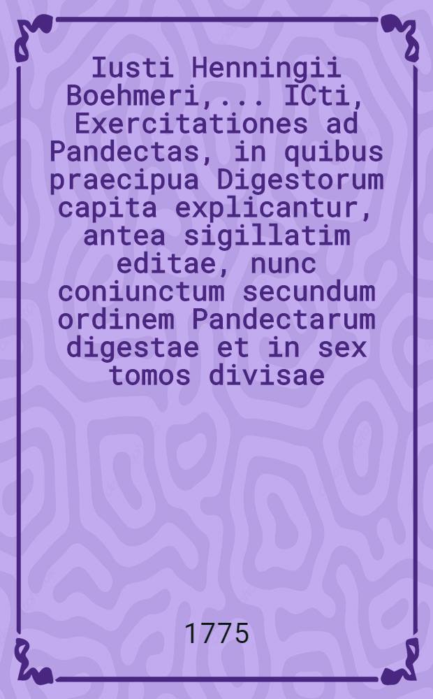 Iusti Henningii Boehmeri, ... ICti, Exercitationes ad Pandectas, in quibus praecipua Digestorum capita explicantur, antea sigillatim editae, nunc coniunctum secundum ordinem Pandectarum digestae et in sex tomos divisae. T. 3