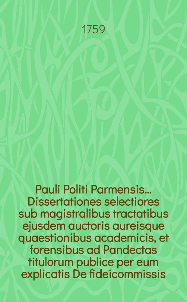 Pauli Politi Parmensis ... Dissertationes selectiores sub magistralibus tractatibus ejusdem auctoris aureisque quaestionibus academicis, et forensibus ad Pandectas titulorum publice per eum explicatis De fideicommissis, & Legatis, De dote, De verborum obligationibus, De novi operis nunciatione aptatae, ac distributae; quibus accedunt dissertationes de aliis materiis in foro frequentioribus, una cum argumentis, & summariis, & indice locupletissimo, quae omnia in lucem exeunt opera et studio ... Francisci Antonii Civeri ... T. 1
