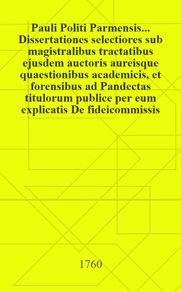 Pauli Politi Parmensis ... Dissertationes selectiores sub magistralibus tractatibus ejusdem auctoris aureisque quaestionibus academicis, et forensibus ad Pandectas titulorum publice per eum explicatis De fideicommissis, & Legatis, De dote, De verborum obligationibus, De novi operis nunciatione aptatae, ac distributae; quibus accedunt dissertationes de aliis materiis in foro frequentioribus, una cum argumentis, & summariis, & indice locupletissimo, quae omnia in lucem exeunt opera et studio ... Francisci Antonii Civeri ... T. 5 et ultimus