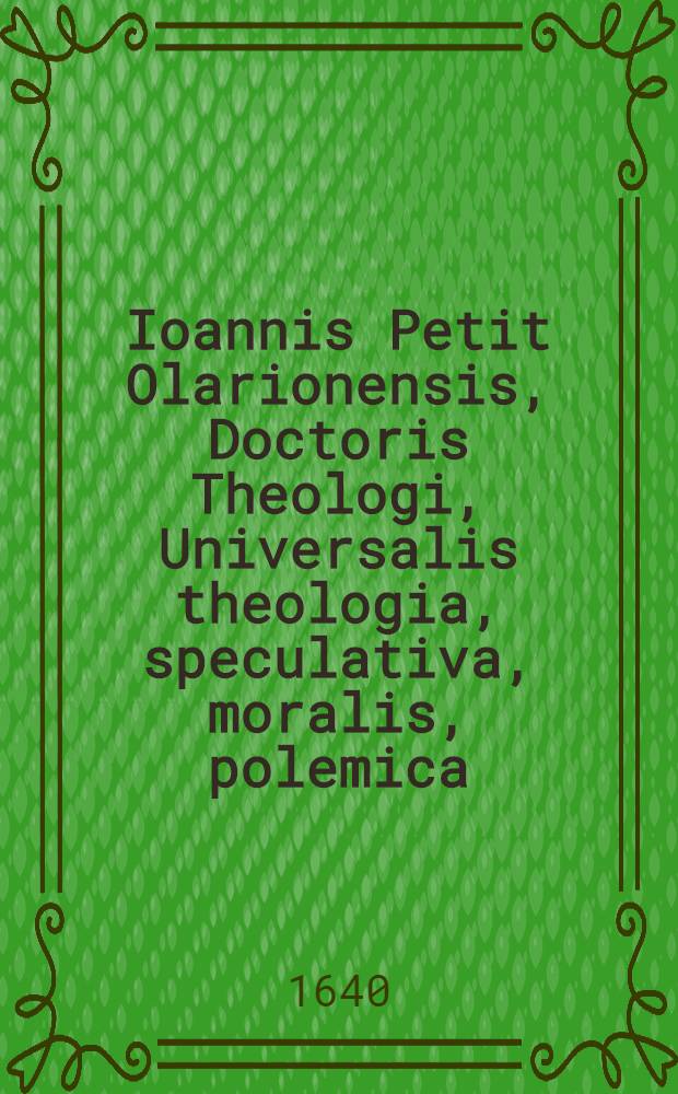 Ioannis Petit Olarionensis, Doctoris Theologi, Universalis theologia, speculativa, moralis, polemica : Opus abbreviatum, hactenus ab huius Divinae sapientiae cultoribus summe exoptatum. Ps. 1 : De Deo Uno, & Trino, de Angelis, & de conditione hominis, in statu innocentiae ...