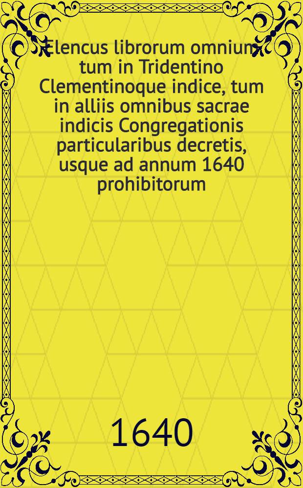 Elencus librorum omnium tum in Tridentino Clementinoque indice, tum in alliis omnibus sacrae indicis Congregationis particularibus decretis, usque ad annum 1640 prohibitorum ...