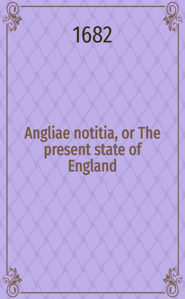 Angliae notitia, or The present state of England : Together with divers reflections upon the antient state thereof. Pt. 1