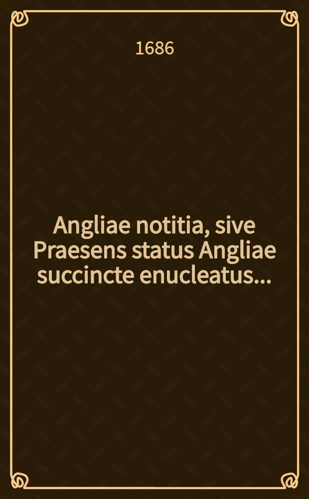 Angliae notitia, sive Praesens status Angliae succincte enucleatus ...