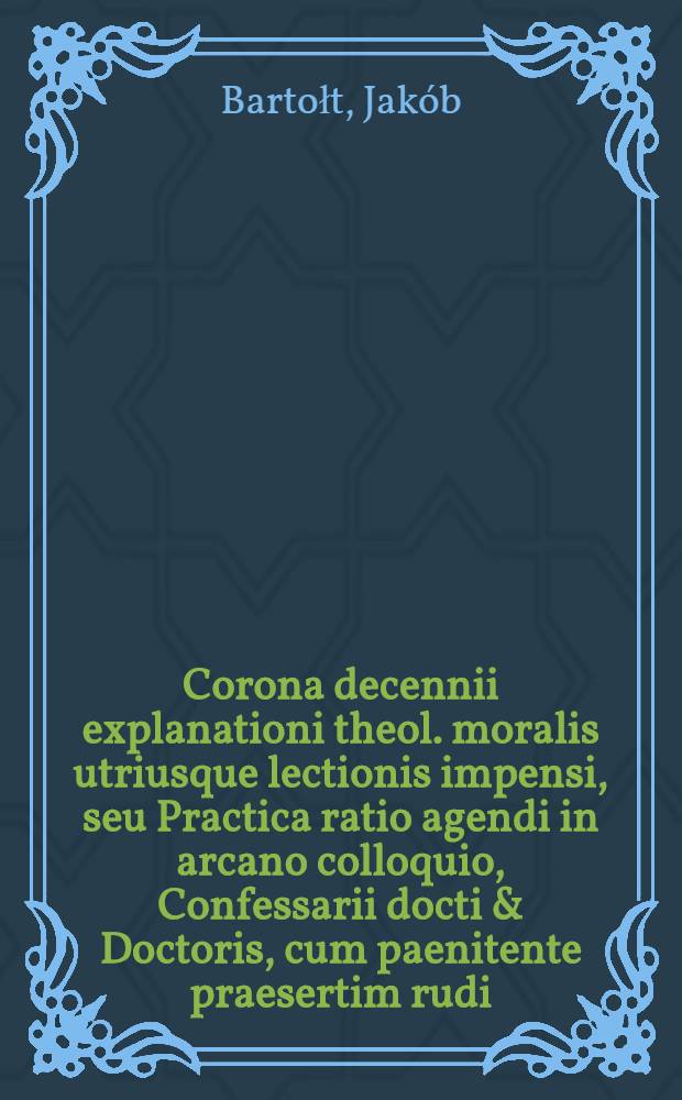 Corona decennii explanationi theol. moralis utriusque lectionis impensi, seu Practica ratio agendi in arcano colloquio, Confessarii docti & Doctoris, cum paenitente praesertim rudi : Opus conscientiae arbitris & paenitentibus perutile propositum per varia confessionum paradigmata operosa collectum ex generalibus principiis recentiorum theologorum