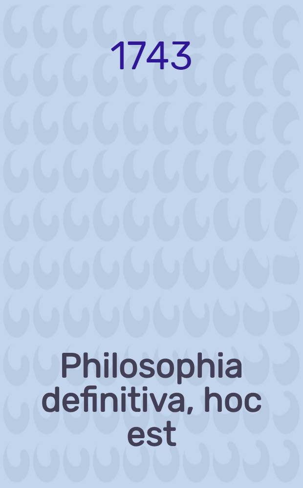 Philosophia definitiva, hoc est: Definitiones philosophicae ex systemate celeberr. Wolfii in unum collectae succinctis observationibus exemplisque perspicuis illustratae et a nonnullis exceptionibus vindicatae