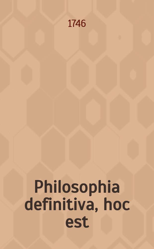 Philosophia definitiva, hoc est: Definitiones philosophicae ex systemate celeberr. Wolfii in unum collectae succinctis observationibus exemplisque perspicuis illustratae et a nonnullis exceptionibus vindicatae