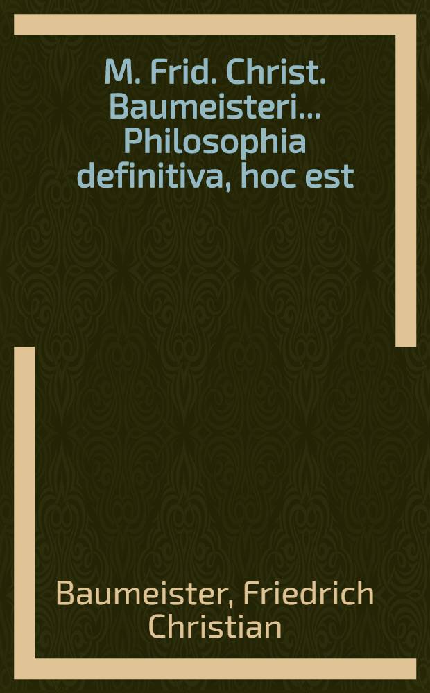M. Frid. Christ. Baumeisteri ... Philosophia definitiva, hoc est: Definitiones philosophicae ex systemate lib. bar. a Wolf in unum collectae succinctis observationibus exemplisque perspicuis illustratae et a nonnullis exceptionibus vindicatae : Accesserunt praecipua philosophiae recentioris theoremata et indices locupletissimi