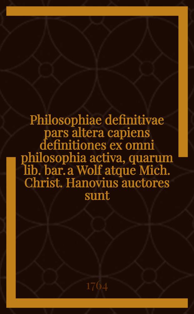 Philosophiae definitivae pars altera capiens definitiones ex omni philosophia activa, quarum lib. bar. a Wolf atque Mich. Christ. Hanovius auctores sunt