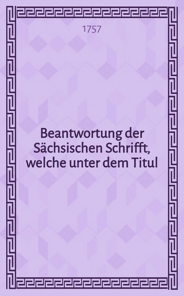 Beantwortung der Sächsischen Schrifft, welche unter dem Titul : Die gerechte Sache Chur-Sachsens neulich im Druck erschienen