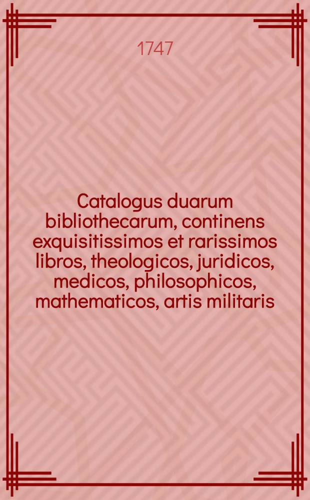 Catalogus duarum bibliothecarum, continens exquisitissimos et rarissimos libros, theologicos, juridicos, medicos, philosophicos, mathematicos, artis militaris, historicos, auctores Graec. & Lat. poёticos, aliosque miscellaneos, quibus dum viveret usi sunt Dom. abbatis N.B.** et Dom. D.L.** J.U.D., quorum auctio publica fiet die 2. Octobris & seqq. 1747. ..., in aedibus Isaaci Beauregard