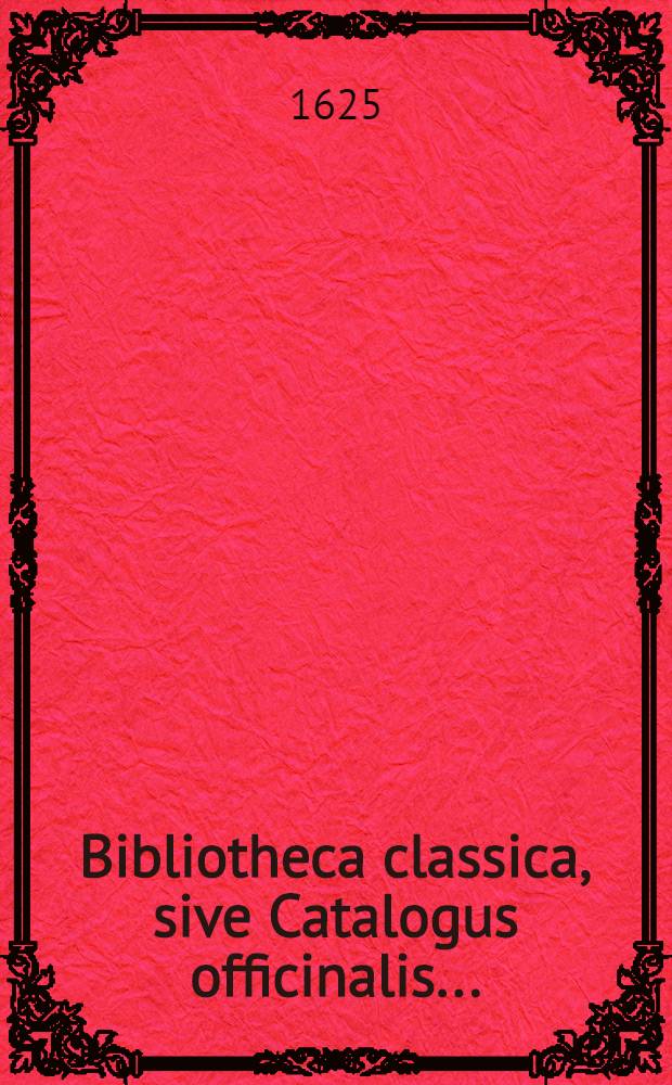 Bibliotheca classica, sive Catalogus officinalis .. : Usque ad annum M.DC XXIV. inclusive. [1] : ... in quo singuli singularum facultatum ac professionum libri, qui in quavis fere lingua extant, quique intra hominum propremodum memoriam in publicum prodierunt, secundum artes & disciplinas, eorumque, titulos & locos communes, autorumque cognomina singulis classibus & rubricis subnexa, ordine alphabetico recensentur ...