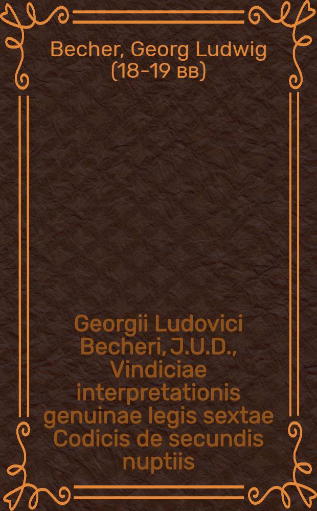 Georgii Ludovici Becheri, J.U.D., Vindiciae interpretationis genuinae legis sextae Codicis de secundis nuptiis