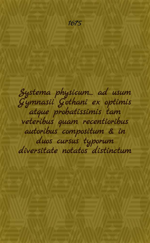 Systema physicum ... ad usum Gymnasii Gothani ex optimis atque probatissimis tam veteribus quam recentioribus autoribus compositum & in duos cursus typorum diversitate notatos distinctum ...