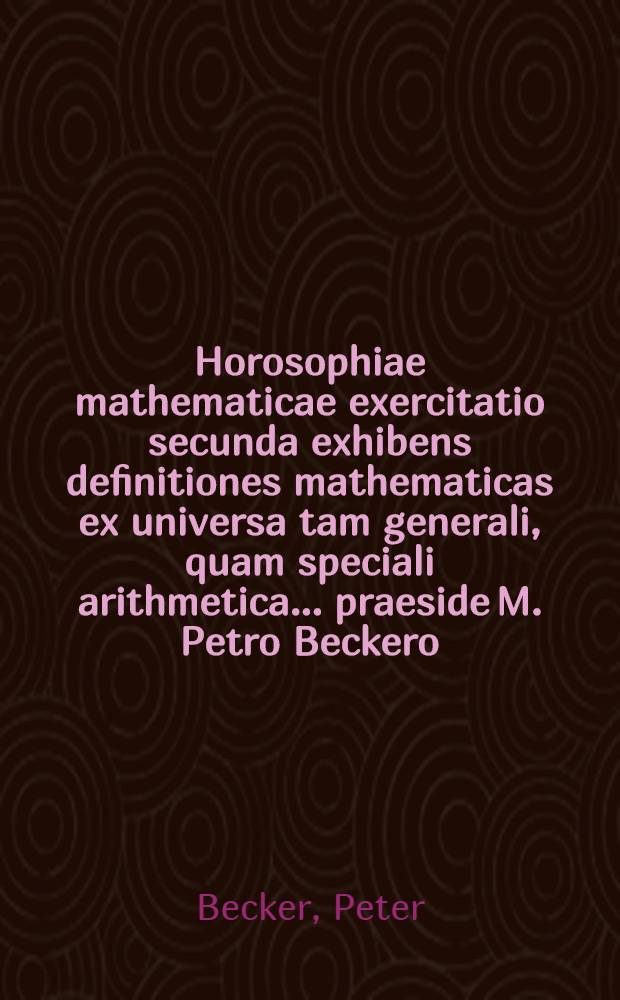 Horosophiae mathematicae exercitatio secunda exhibens definitiones mathematicas ex universa tam generali, quam speciali arithmetica ... praeside M. Petro Beckero ... die V. April. anno M.DC.XCIX. placidae amicorum disquisitioni exposita a M. Johanne Ehrenfried Pfeiffer, Misena-Misnico