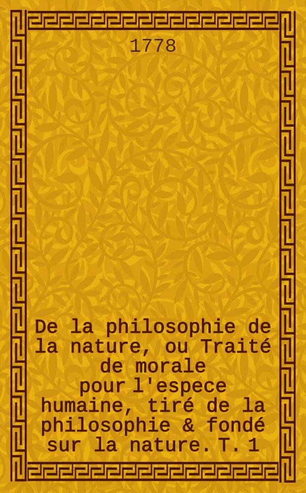 De la philosophie de la nature, ou Traité de morale pour l'espece humaine, tiré de la philosophie & fondé sur la nature. T. 1
