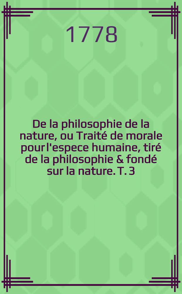 De la philosophie de la nature, ou Trait&eacute; de morale pour l'espece humaine, tir&eacute; de la philosophie & fond&eacute; sur la nature. T. 3