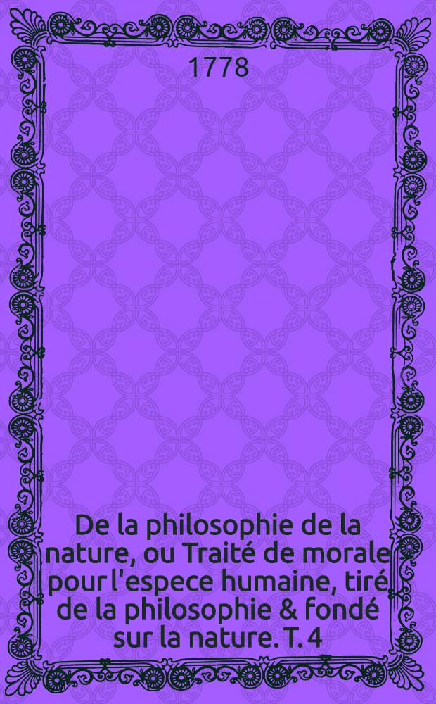 De la philosophie de la nature, ou Trait&eacute; de morale pour l'espece humaine, tir&eacute; de la philosophie & fond&eacute; sur la nature. T. 4