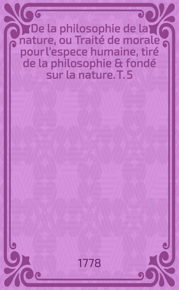 De la philosophie de la nature, ou Trait&eacute; de morale pour l'espece humaine, tir&eacute; de la philosophie & fond&eacute; sur la nature. T. 5