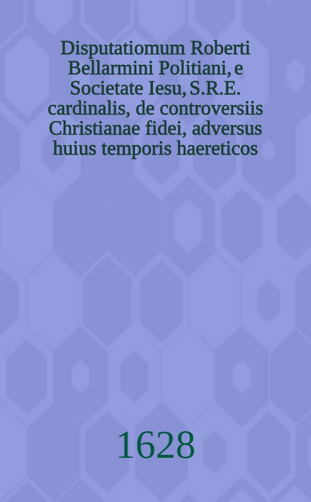 Disputatiomum Roberti Bellarmini Politiani, e Societate Iesu, S.R.E. cardinalis, de controversiis Christianae fidei, adversus huius temporis haereticos, quatuor tomis comprehensarum, tomus primus[-quartus] ... T. 3