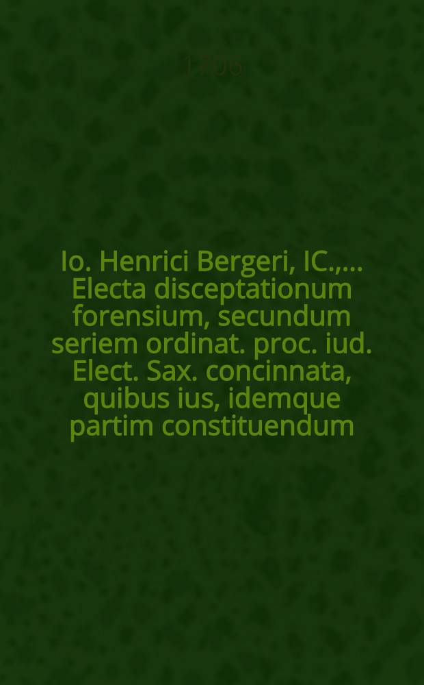 Io. Henrici Bergeri, IC., ... Electa disceptationum forensium, secundum seriem ordinat. proc. iud. Elect. Sax. concinnata, quibus ius, idemque partim constituendum, partim constitutum, receptumve, expenditur, et consultationibus, quaesitis, responsis, praeiudiciisque illustratur