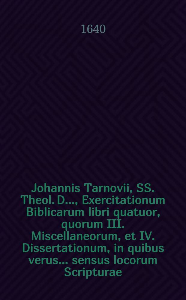 ... Johannis Tarnovii, SS. Theol. D. ..., Exercitationum Biblicarum libri quatuor, quorum III. Miscellaneorum, et IV. Dissertationum, in quibus verus ... sensus locorum Scripturae ... inquiritur ac defenditur : Cum indicibus