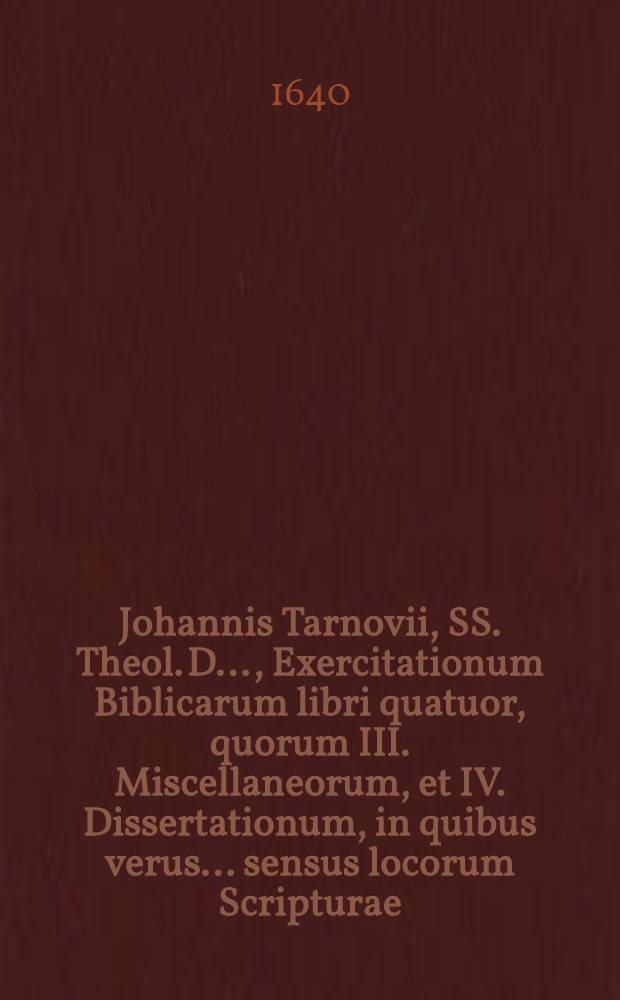 ... Johannis Tarnovii, SS. Theol. D. ..., Exercitationum Biblicarum libri quatuor, quorum III. Miscellaneorum, et IV. Dissertationum, in quibus verus ... sensus locorum Scripturae ... inquiritur ac defenditur : Cum indicibus. [Lib. 1]