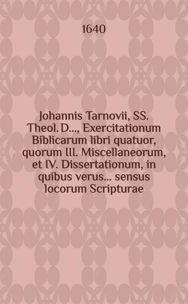 ... Johannis Tarnovii, SS. Theol. D. ..., Exercitationum Biblicarum libri quatuor, quorum III. Miscellaneorum, et IV. Dissertationum, in quibus verus ... sensus locorum Scripturae ... inquiritur ac defenditur : Cum indicibus. Lib. 3 : In quo Miscellanea