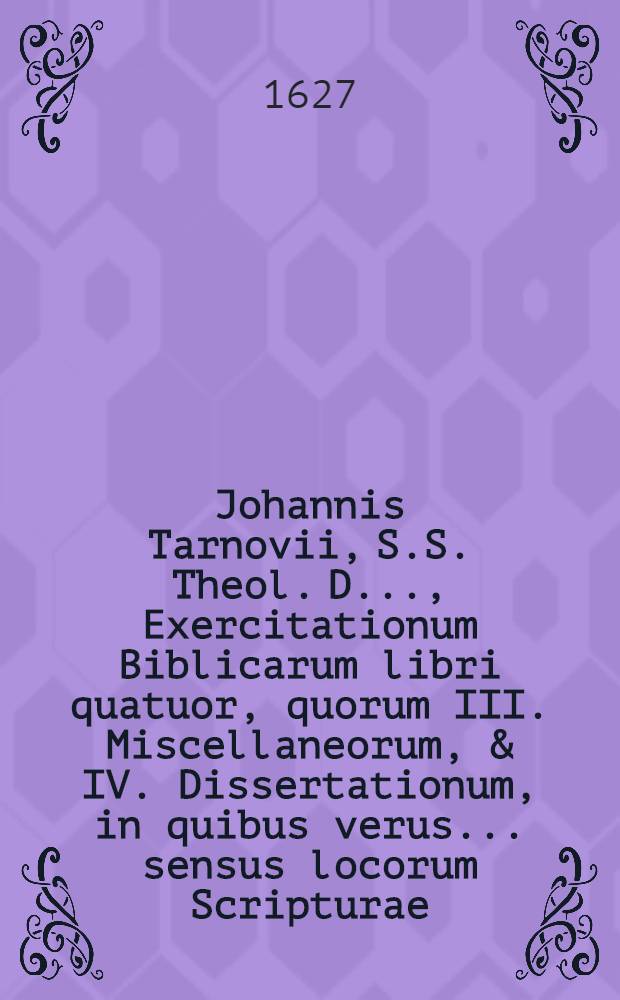 ... Johannis Tarnovii, S.S. Theol. D. ..., Exercitationum Biblicarum libri quatuor, quorum III. Miscellaneorum, & IV. Dissertationum, in quibus verus ... sensus locorum Scripturae ... inquiritur ac defenditur : Cum indicibus ... [Lib. 2]