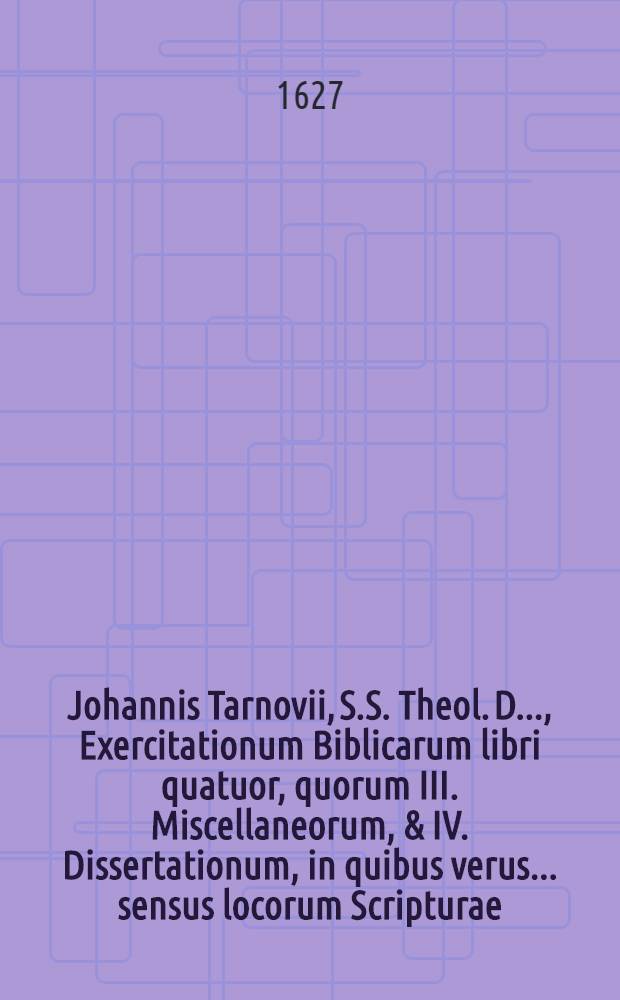 ... Johannis Tarnovii, S.S. Theol. D. ..., Exercitationum Biblicarum libri quatuor, quorum III. Miscellaneorum, & IV. Dissertationum, in quibus verus ... sensus locorum Scripturae ... inquiritur ac defenditur : Cum indicibus ... Lib. 3 : In quo Miscellanea